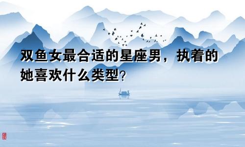 双鱼女最合适的星座男,执着的她喜欢什么类型?