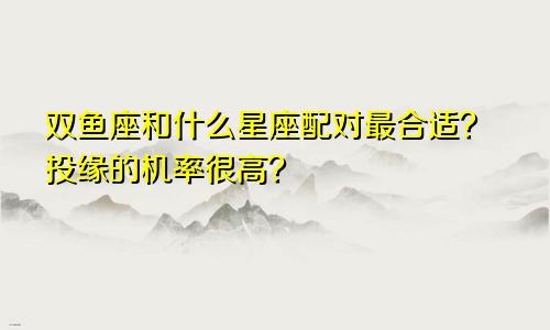 双鱼座和什么星座配对最合适？投缘的机率很高？