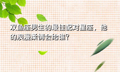 双鱼座男生的最佳配对星座，他的浪漫柔情会给谁？