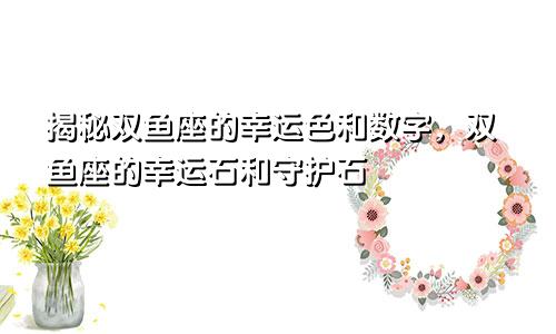 揭秘双鱼座的幸运色和数字，双鱼座的幸运石和守护石