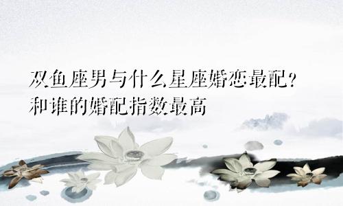 双鱼座男与什么星座婚恋最配？和谁的婚配指数最高