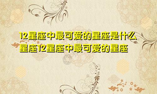 12星座中最可爱的星座是什么星座12星座中最可爱的星座