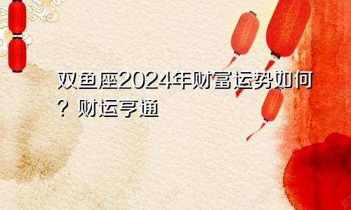 双鱼座2024年财富运势如何?财运亨通