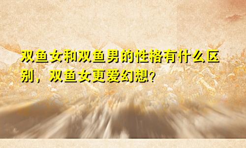 双鱼女和双鱼男的性格有什么区别，双鱼女更爱幻想？