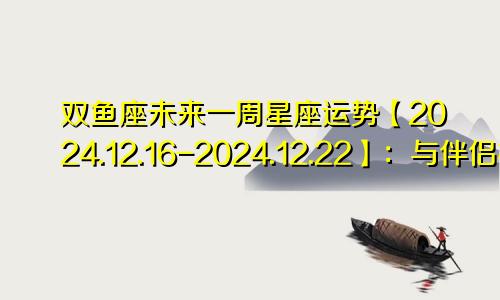 双鱼座未来一周星座运势【2024.12.16-2024.12.22】:与伴侣相处舒适