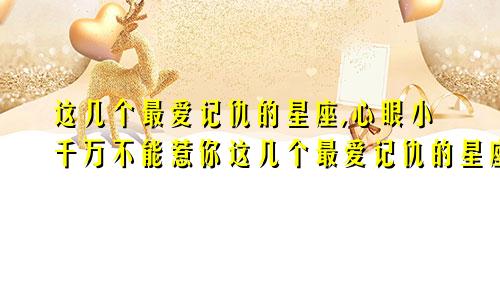 这几个最爱记仇的星座,心眼小千万不能惹你这几个最爱记仇的星座,心眼小千万不能惹什么意思