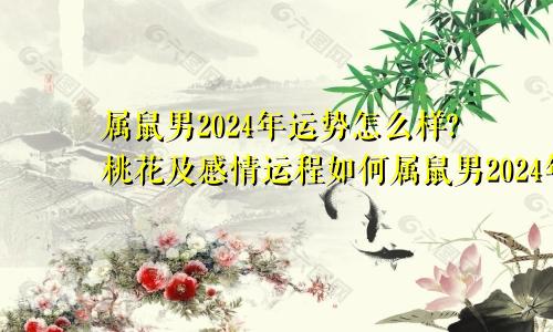 属鼠男2024年运势怎么样?桃花及感情运程如何属鼠男2024年的运势和婚姻