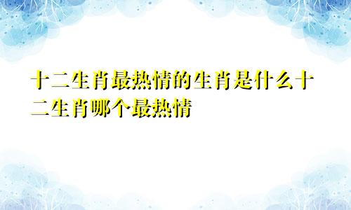 十二生肖最热情的生肖是什么十二生肖哪个最热情