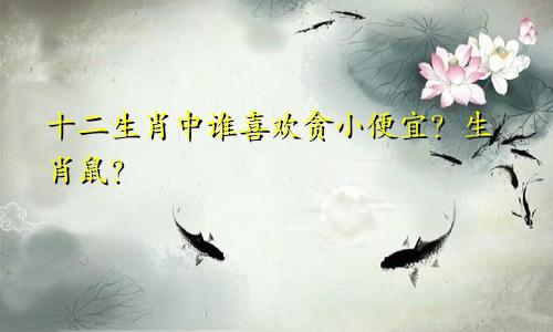 十二生肖中谁喜欢贪小便宜？生肖鼠？