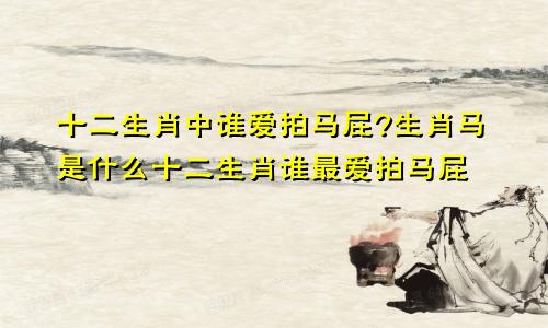 十二生肖中谁爱拍马屁?生肖马是什么十二生肖谁最爱拍马屁