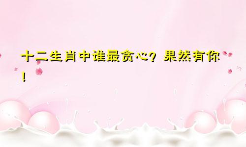 十二生肖中谁最贪心？果然有你！