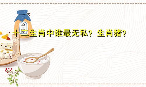 十二生肖中谁最无私？生肖猪？