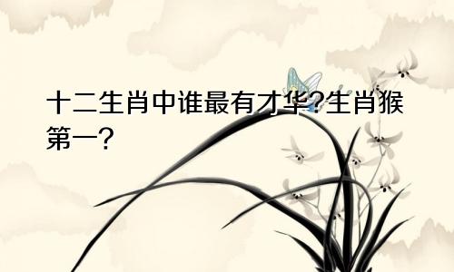 十二生肖中谁最有才华?生肖猴第一?