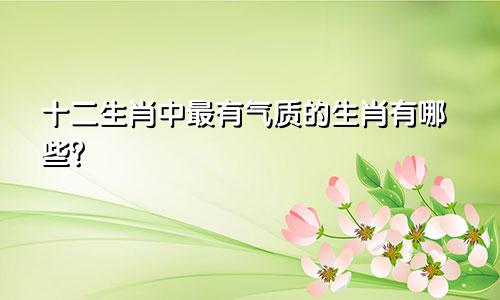 十二生肖中最有气质的生肖有哪些？