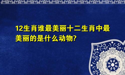 12生肖谁最美丽十二生肖中最美丽的是什么动物?