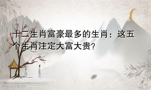 十二生肖富豪最多的生肖：这五个生肖注定大富大贵？