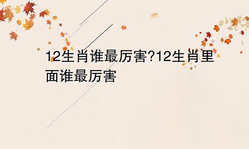 12生肖谁最厉害?12生肖里面谁最厉害