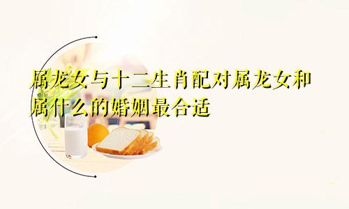 属龙女与十二生肖配对属龙女和属什么的婚姻最合适