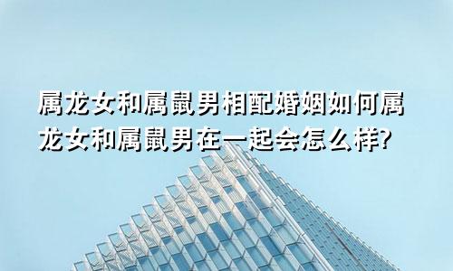 属龙女和属鼠男相配婚姻如何属龙女和属鼠男在一起会怎么样?