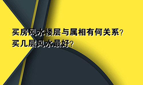 买房风水楼层与属相有何关系？买几层风水最好？