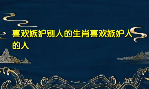 喜欢嫉妒别人的生肖喜欢嫉妒人的人