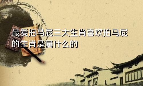 最爱拍马屁三大生肖喜欢拍马屁的生肖是属什么的