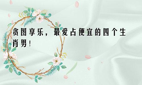 贪图享乐，最爱占便宜的四个生肖男！