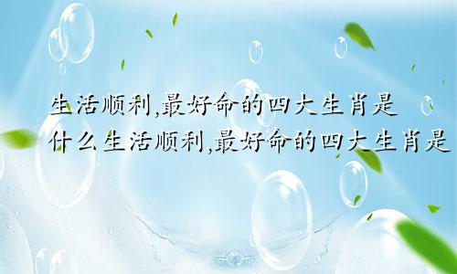 生活顺利,最好命的四大生肖是什么生活顺利,最好命的四大生肖是