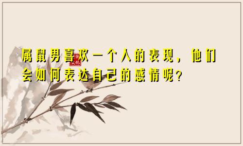 属鼠男喜欢一个人的表现，他们会如何表达自己的感情呢？