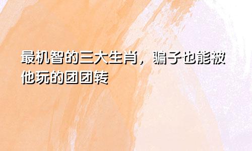 最机智的三大生肖，骗子也能被他玩的团团转