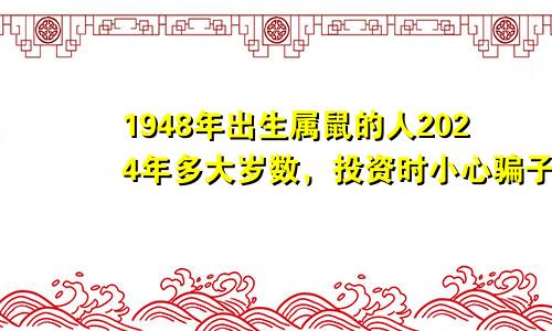 1948年出生属鼠的人2024年多大岁数，投资时小心骗子