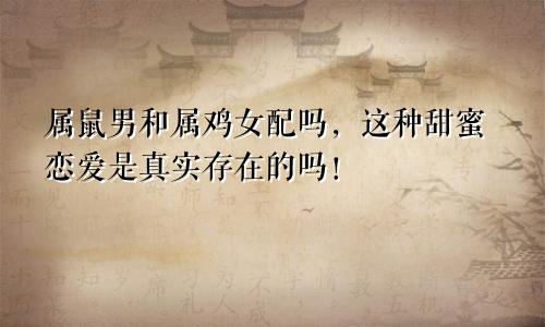属鼠男和属鸡女配吗，这种甜蜜恋爱是真实存在的吗！
