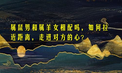属鼠男和属羊女相配吗，如何拉近距离，走进对方的心？