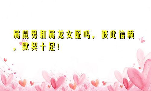 属鼠男和属龙女配吗，彼此信赖，默契十足！