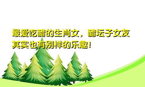 最爱吃醋的生肖女，醋坛子女友其实也有别样的乐趣！