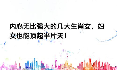 内心无比强大的几大生肖女，妇女也能顶起半片天！
