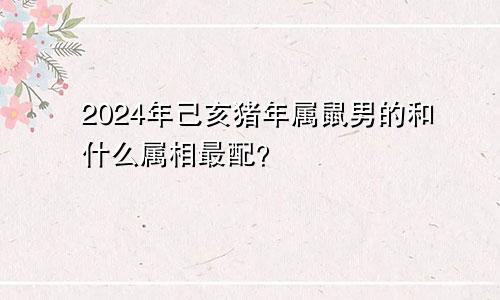 2024年己亥猪年属鼠男的和什么属相最配？