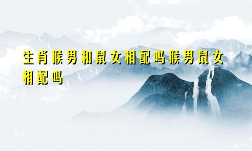 生肖猴男和鼠女相配吗猴男鼠女相配吗