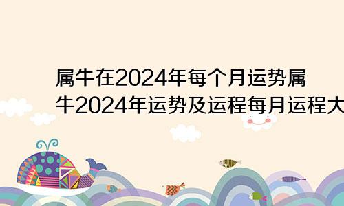 属牛在2024年每个月运势属牛2024年运势及运程每月运程大家找算命网