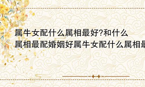 属牛女配什么属相最好?和什么属相最配婚姻好属牛女配什么属相最好?和什么属相最配婚姻呢