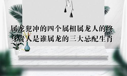 属龙犯冲的四个属相属龙人的终身贵人是谁属龙的三大忌配生肖