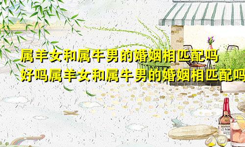 属羊女和属牛男的婚姻相匹配吗好吗属羊女和属牛男的婚姻相匹配吗