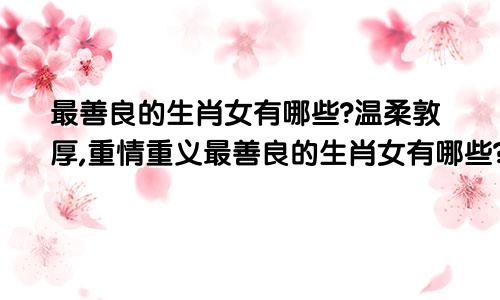 最善良的生肖女有哪些?温柔敦厚,重情重义最善良的生肖女有哪些?温柔敦厚,重情重义的生肖