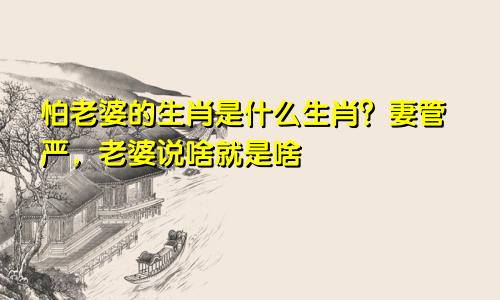 怕老婆的生肖是什么生肖？妻管严，老婆说啥就是啥