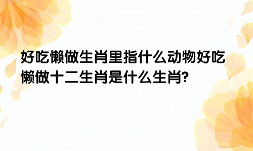 好吃懒做生肖里指什么动物好吃懒做十二生肖是什么生肖?