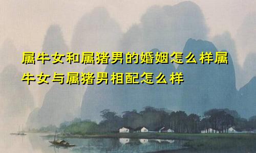 属牛女和属猪男的婚姻怎么样属牛女与属猪男相配怎么样