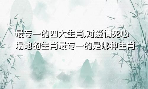 最专一的四大生肖,对爱情死心塌地的生肖最专一的是哪种生肖
