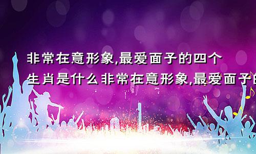 非常在意形象,最爱面子的四个生肖是什么非常在意形象,最爱面子的四个生肖女