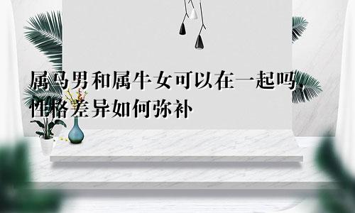 属马男和属牛女可以在一起吗，性格差异如何弥补