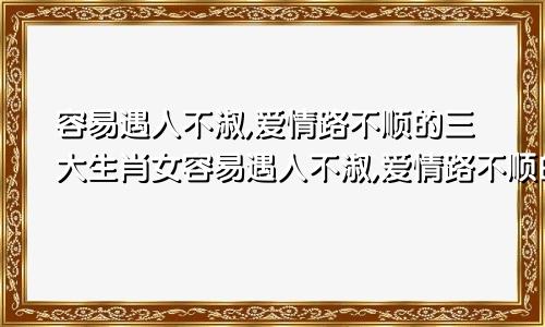 容易遇人不淑,爱情路不顺的三大生肖女容易遇人不淑,爱情路不顺的三大生肖女是什么